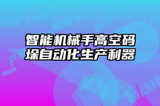 智能機械手高空碼垛自動化生產(chǎn)利器