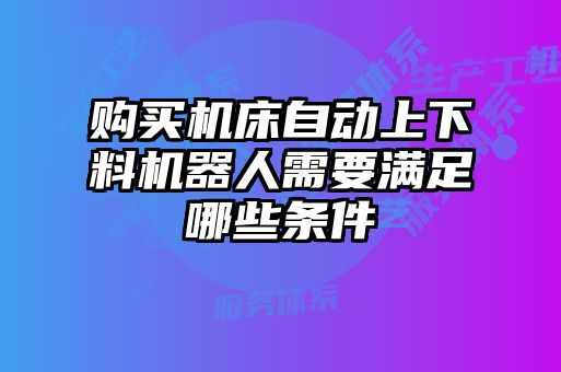 購買機(jī)床自動(dòng)上下料機(jī)器人需要滿足哪些條件
