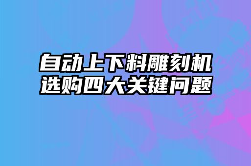 自動(dòng)上下料雕刻機(jī)選購(gòu)四大關(guān)鍵問(wèn)題