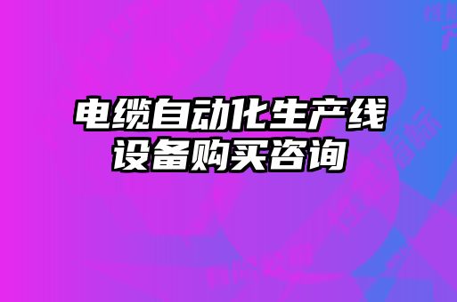電纜自動(dòng)化生產(chǎn)線設(shè)備購(gòu)買咨詢