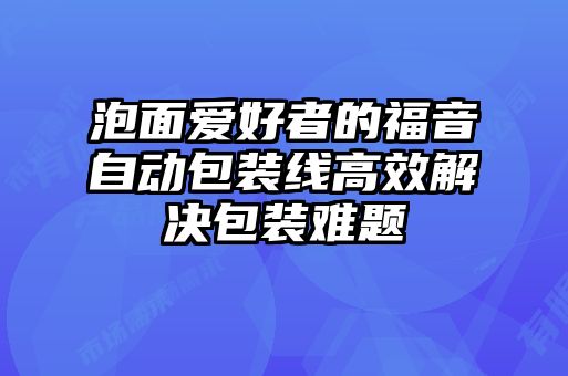 泡面愛好者的福音自動包裝線高效解決包裝難題
