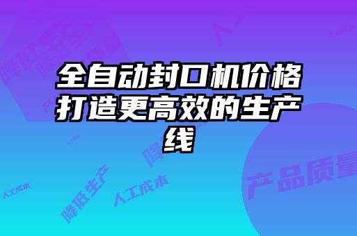 全自動封口機(jī)價(jià)格打造更高效的生產(chǎn)線